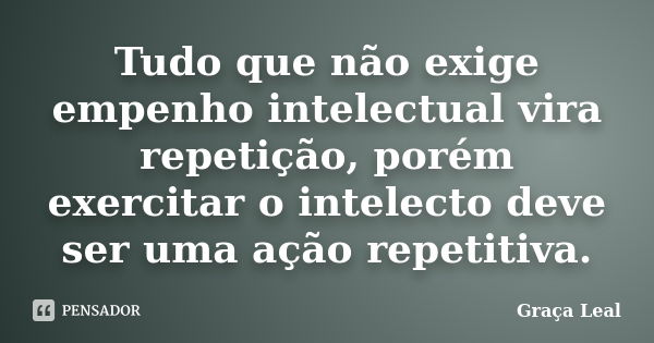 Tudo que não exige empenho intelectual vira repetição, porém exercitar o intelecto deve ser uma ação repetitiva.... Frase de Graça Leal.