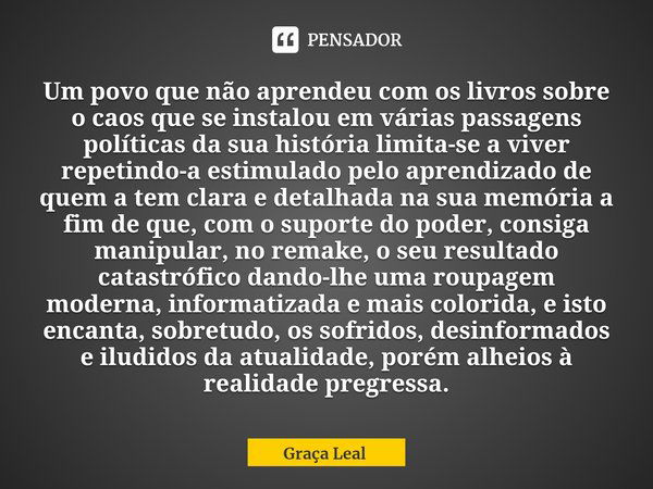 ⁠Um povo que não aprendeu com os livros sobre o caos que se instalou em várias passagens políticas da sua história limita-se a viver repetindo-a estimulado pelo... Frase de Graça Leal.