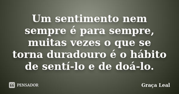 Um sentimento nem sempre é para sempre, muitas vezes o que se torna duradouro é o hábito de sentí-lo e de doá-lo.... Frase de Graça Leal.