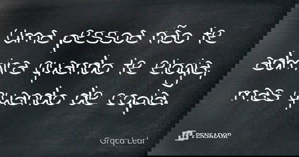 Uma pessoa não te admira quando te elogia, mas quando de copia.... Frase de Graça Leal.