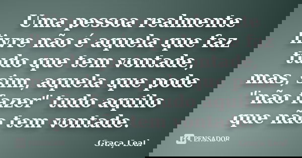 Uma pessoa realmente livre não é aquela que faz tudo que tem vontade, mas, sim, aquela que pode "não fazer" tudo aquilo que não tem vontade.... Frase de Graça Leal.