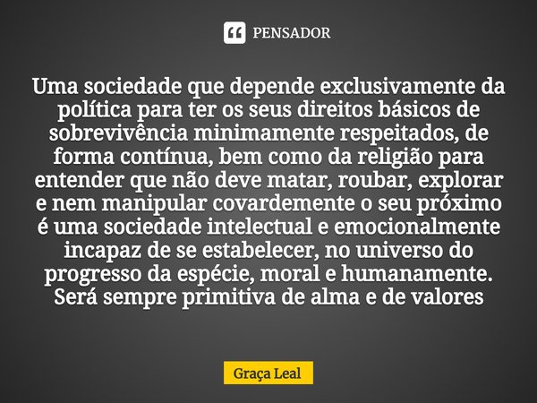 ⁠Uma sociedade que depende exclusivamente da política para ter os seus direitos básicos de sobrevivência minimamente respeitados, de forma contínua, bem como da... Frase de Graça Leal.