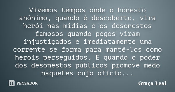 Vivemos tempos onde o honesto anônimo, quando é descoberto, vira herói nas mídias e os desonestos famosos quando pegos viram injustiçados e imediatamente uma co... Frase de Graça Leal.