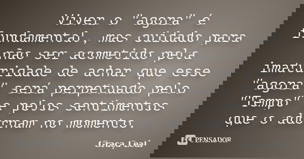 Viver o "agora" é fundamental, mas cuidado para não ser acometido pela imaturidade de achar que esse "agora" será perpetuado pelo "Temp... Frase de Graça Leal.