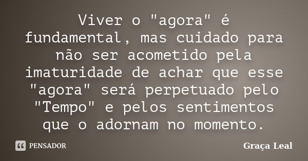 Viver o "agora" é fundamental, mas cuidado para não ser acometido pela imaturidade de achar que esse "agora" será perpetuado pelo "Temp... Frase de Graça Leal.