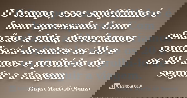O tempo, esse sujeitinho é bem apressado. Com relação a vida, deveríamos confiscá-lo entre os 20 e os 40 anos e proibí-lo de seguir a viagem.... Frase de Graça Maria de Souza.