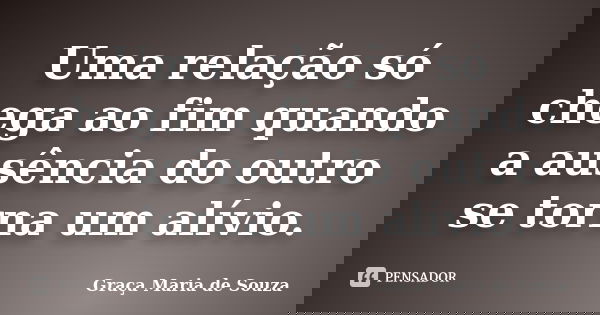 Uma relação só chega ao fim quando a ausência do outro se torna um alívio.... Frase de Graça Maria de Souza.