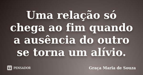 Uma relação só chega ao fim quando a ausência do outro se torna um alívio.... Frase de Graça Maria de Souza.