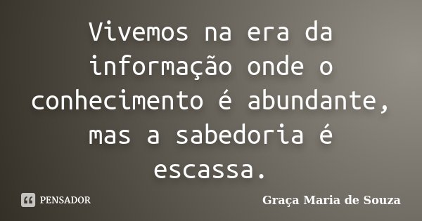 Vivemos na era da informação onde o conhecimento é abundante, mas a sabedoria é escassa.... Frase de Graça Maria de Souza.