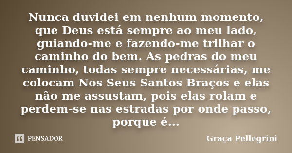 Nunca duvidei em nenhum momento, que Deus está sempre ao meu lado, guiando-me e fazendo-me trilhar o caminho do bem. As pedras do meu caminho, todas sempre nece... Frase de Graça Pellegrini.