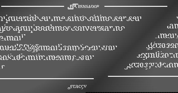 oi querido eu me sinto ótimo ser seu amigo aqui podemos conversar no meu e-mail (graceanuel221@gmail.com) e eu vou explicar mais de mim mesmo, sou graccy te amo... Frase de graccy.