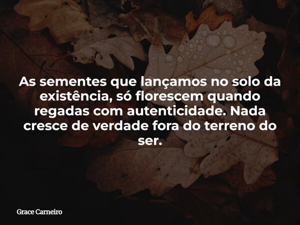 As sementes que lançamos no solo da existência, só florescem quando regadas com autenticidade. Nada cresce de verdade fora do terreno do ser.... Frase de Grace Carneiro.