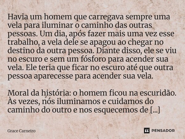 Havia um homem que carregava sempre uma vela para iluminar o caminho das outras pessoas. Um dia, após fazer mais uma vez esse trabalho, a vela dele se apagou a... Frase de Grace Carneiro.