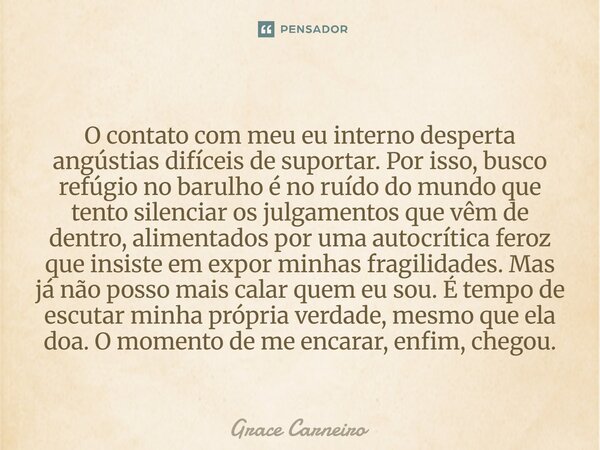 O contato com meu eu interno desperta angústias difíceis de suportar. Por isso, busco refúgio no barulho é no ruído do mundo que tento silenciar os julgamentos ... Frase de Grace Carneiro.
