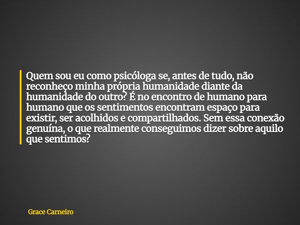 Quem sou eu como psicóloga se, antes de tudo, não reconheço minha própria humanidade diante da humanidade do outro? É no encontro de humano para humano que os s... Frase de Grace Carneiro.