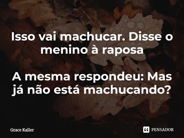 Isso vai machucar. Disse o menino à raposa A mesma respondeu: Mas já não está machucando?... Frase de Grace Kaller.