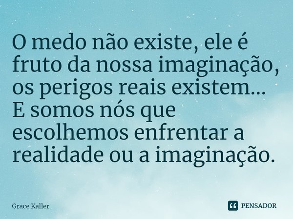 ⁠O medo não existe, ele é fruto da nossa imaginação, os perigos reais existem... E somos nós que escolhemos enfrentar a realidade ou a imaginação.... Frase de Grace Kaller.