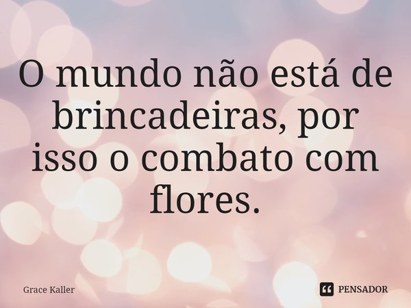 ⁠O mundo não está de brincadeiras, por isso o combato com flores.... Frase de Grace Kaller.