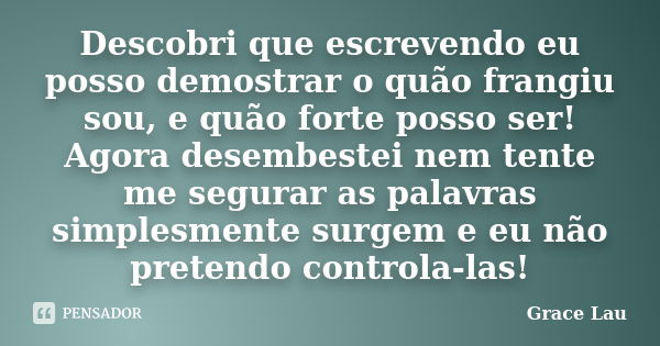 Descobri que escrevendo eu posso demostrar o quão frangiu sou, e quão forte posso ser! Agora desembestei nem tente me segurar as palavras simplesmente surgem e ... Frase de Grace Lau.