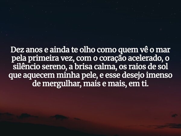 Dez anos e ainda te olho como quem vê o mar pela primeira vez, com o coração acelerado, o silêncio sereno, a brisa calma, os raios de sol que aquecem minha pele... Frase de GraceCarneiro.