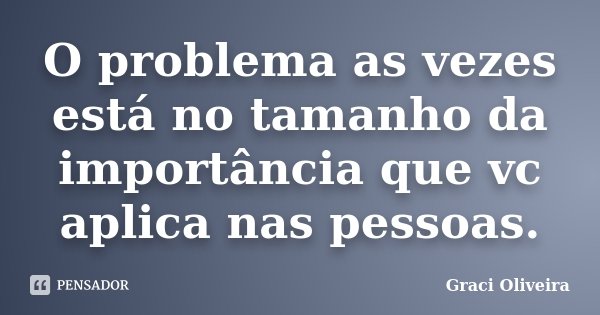 O problema as vezes está no tamanho da importância que vc aplica nas pessoas.... Frase de Graci Oliveira.