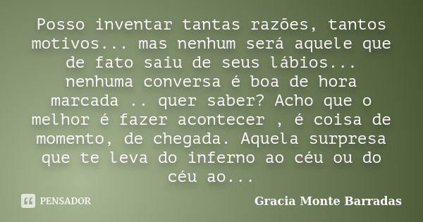 Posso inventar tantas razões, tantos motivos... mas nenhum será aquele que de fato saiu de seus lábios... nenhuma conversa é boa de hora marcada .. quer saber? ... Frase de Gracia Monte Barradas.