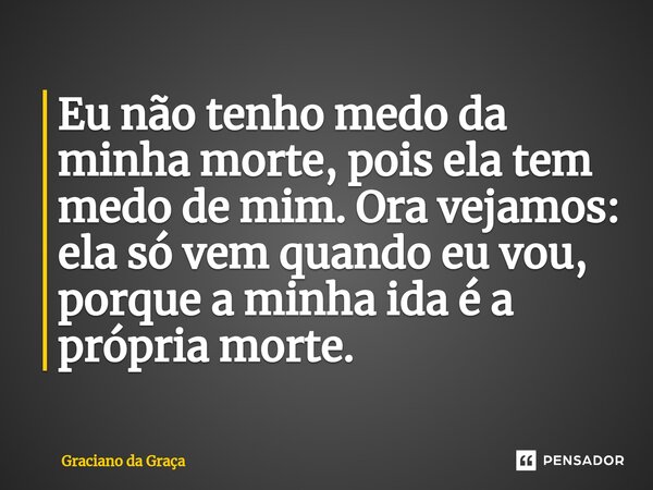 ⁠Eu não tenho medo da minha morte, pois ela tem medo de mim. Ora vejamos: ela só vem quando eu vou, porque a minha ida é a própria morte.... Frase de Graciano da Graca.