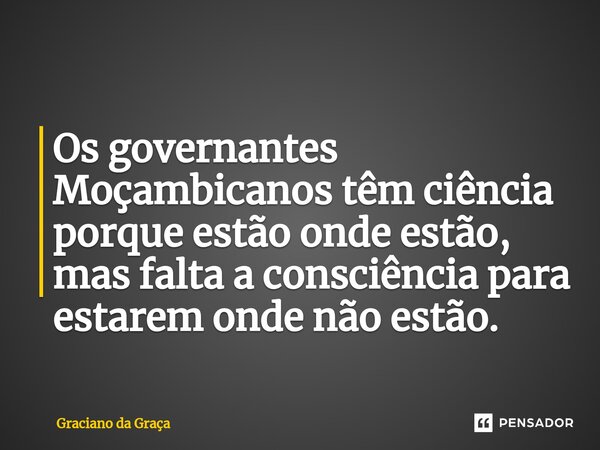 Os governantes Moçambicanos têm ciência porque estão onde estão, mas falta a consciência para estarem onde não estão.... Frase de Graciano da Graça.