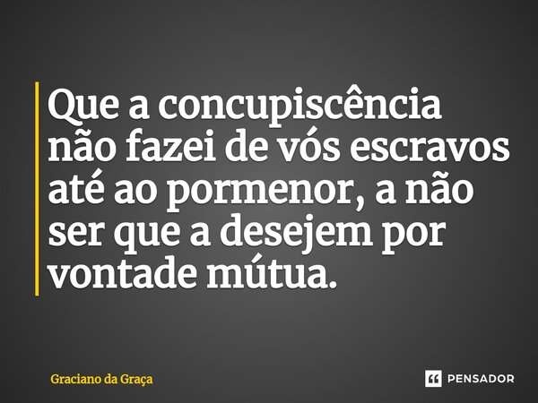 ⁠Que a concupiscência não fazei de vós escravos até ao pormenor, a não ser que a desejem por vontade mútua.... Frase de Graciano da Graca.