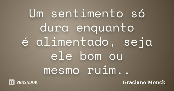 Um sentimento só dura enquanto é alimentado, seja ele bom ou mesmo ruim..... Frase de Graciano Menck.