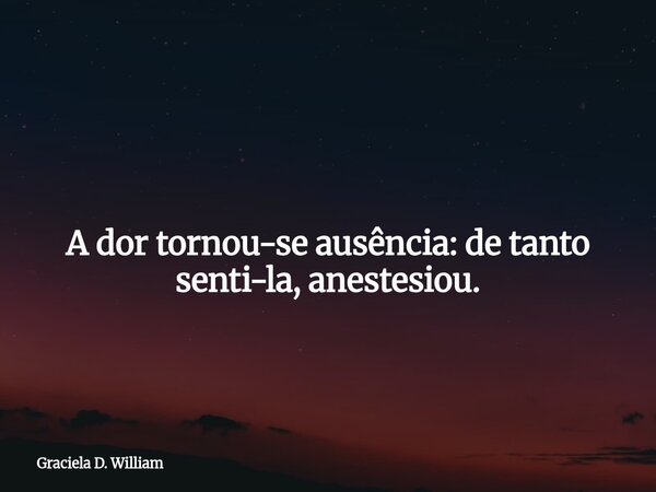​ A dor tornou-se ausência: de tanto senti-la, anestesiou.... Frase de Graciela D. William.