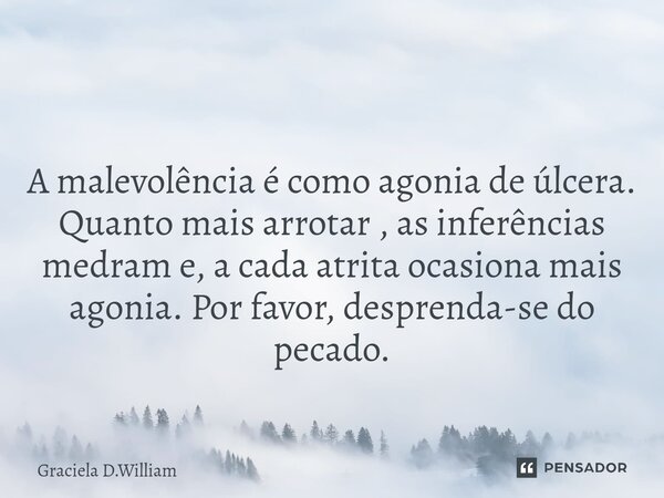 ⁠ A malevolência é como agonia de úlcera. Quanto mais arrotar , as inferências medram e, a cada atrita ocasiona mais agonia. Por favor, desprenda-se do pecado.... Frase de Graciela D.William.