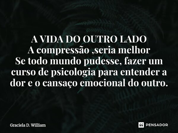 A VIDA DO OUTRO LADO A compressão ,seria melhor Se todo mundo pudesse, fazer um curso de psicologia para entender a dor e o cansaço emocional do outro.... Frase de Graciela D. William.