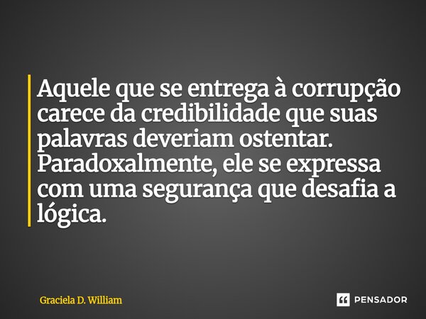 ⁠Aquele que se entrega à corrupção carece da credibilidade que suas palavras deveriam ostentar. Paradoxalmente, ele se expressa com uma segurança que desafia a ... Frase de Graciela D. William.