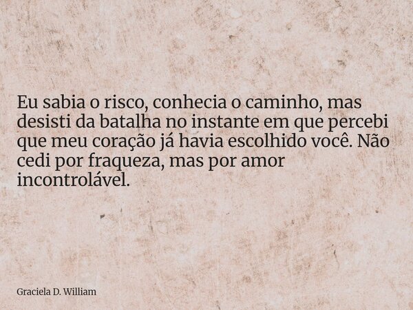 Eu sabia o risco, conhecia o caminho, mas desisti da batalha no instante em que percebi que meu coração já havia escolhido você. Não cedi por fraqueza, mas por ... Frase de Graciela D. William.