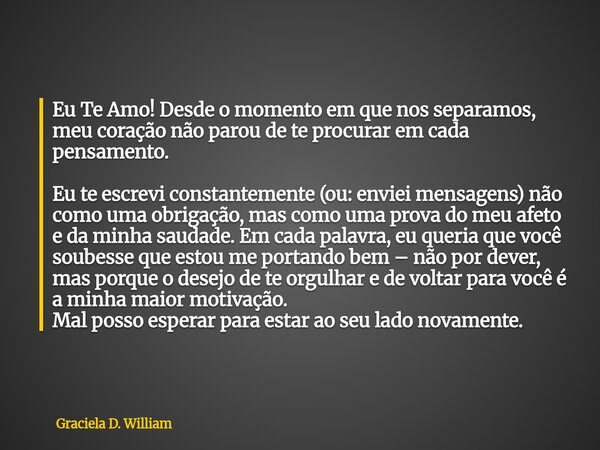 Eu Te Amo! Desde o momento em que nos separamos, meu coração não parou de te procurar em cada pensamento. ​Eu te escrevi constantemente (ou: enviei mensagens) n... Frase de Graciela D. William.