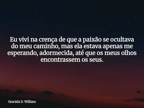 Eu vivi na crença de que a paixão se ocultava do meu caminho, mas ela estava apenas me esperando, adormecida, até que os meus olhos encontrassem os seus.... Frase de Graciela D. William.