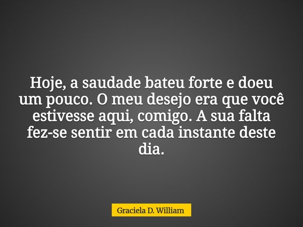 Hoje, a saudade bateu forte e doeu um pouco. O meu desejo era que você estivesse aqui, comigo. A sua falta fez-se sentir em cada instante deste dia.... Frase de Graciela D. William.