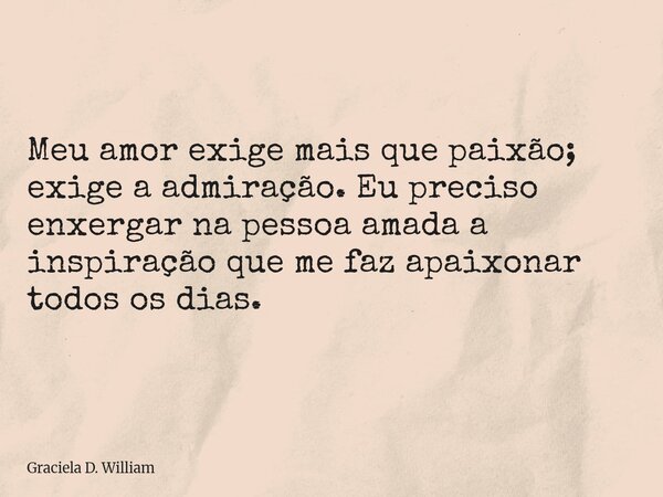 Meu amor exige mais que paixão; exige a admiração. Eu preciso enxergar na pessoa amada a inspiração que me faz apaixonar todos os dias.... Frase de Graciela D. William.