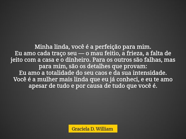 Minha linda, você é a perfeição para mim. ​Eu amo cada traço seu — o mau feitio, a frieza, a falta de jeito com a casa e o dinheiro. Para os outros são falhas, ... Frase de Graciela D. William.
