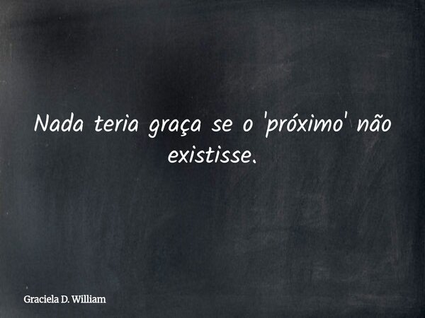 Nada teria graça se o 'próximo' não existisse.... Frase de Graciela D. William.