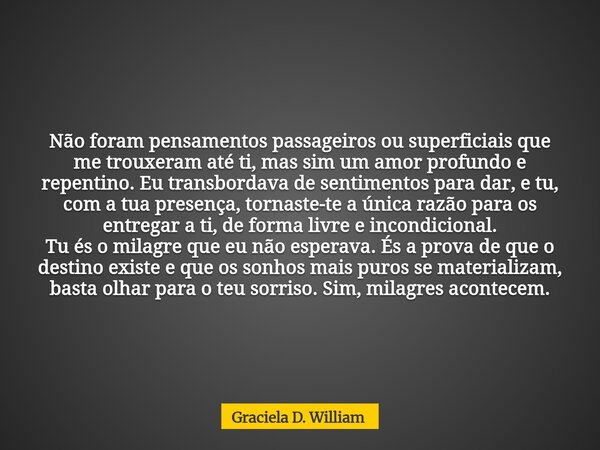 Não foram pensamentos passageiros ou superficiais que me trouxeram até ti, mas sim um amor profundo e repentino. Eu transbordava de sentimentos para dar, e tu, ... Frase de Graciela D. William.