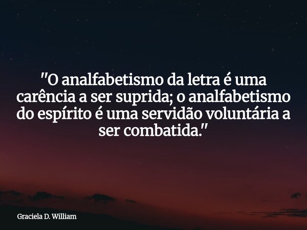 ''O analfabetismo da letra é uma carência a ser suprida; o analfabetismo do espírito é uma servidão voluntária a ser combatida.''... Frase de Graciela D. William.