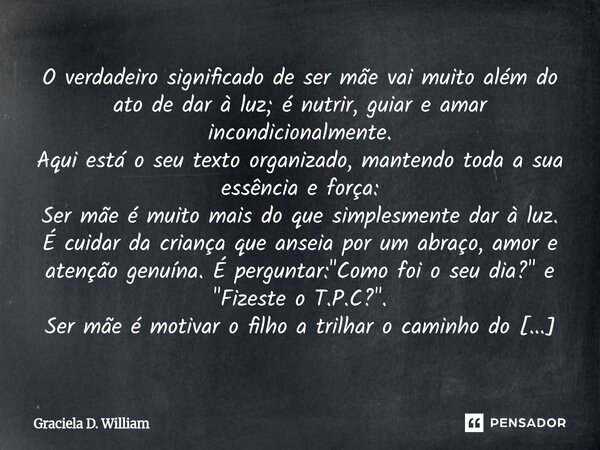O verdadeiro significado de ser mãe vai muito além do ato de dar à luz; é nutrir, guiar e amar incondicionalmente. Aqui está o seu texto organizado, mantendo t... Frase de Graciela D. William.