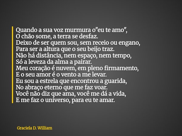 Quando a sua voz murmura o "eu te amo", O chão some, a terra se desfaz. Deixo de ser quem sou, sem receio ou engano, Para ser a altura que o seu beij... Frase de Graciela D. William.