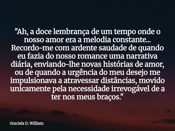 ​"Ah, a doce lembrança de um tempo onde o nosso amor era a melodia constante... Recordo-me com ardente saudade de quando eu fazia do nosso romance uma narr... Frase de Graciela D. William.