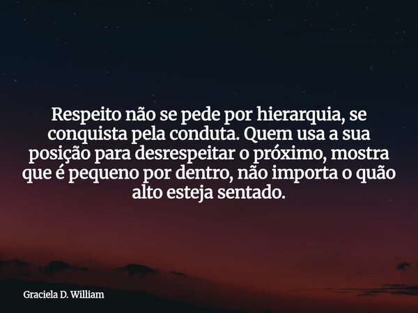 Respeito não se pede por hierarquia, se conquista pela conduta. Quem usa a sua posição para desrespeitar o próximo, mostra que é pequeno por dentro, não importa... Frase de Graciela D. William.