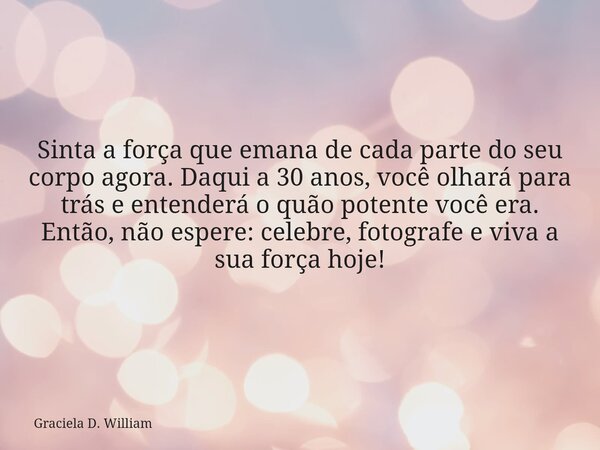 Sinta a força que emana de cada parte do seu corpo agora. Daqui a 30 anos, você olhará para trás e entenderá o quão potente você era. Então, não espere: celebre... Frase de Graciela D. William.