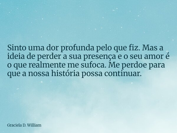 Sinto uma dor profunda pelo que fiz. Mas a ideia de perder a sua presença e o seu amor é o que realmente me sufoca. Me perdoe para que a nossa história possa co... Frase de Graciela D. William.