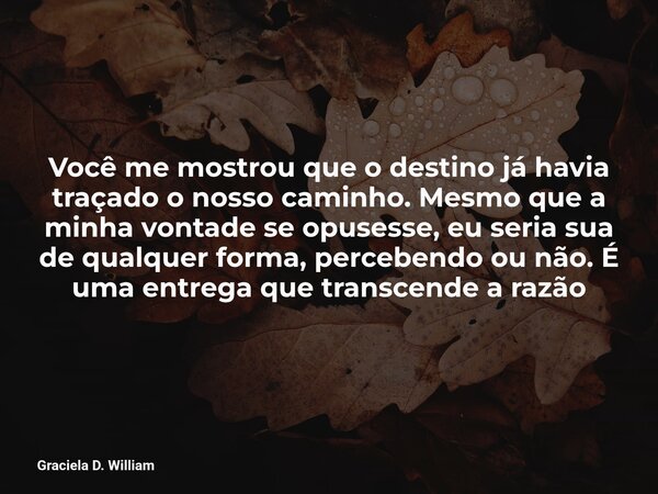 Você me mostrou que o destino já havia traçado o nosso caminho. Mesmo que a minha vontade se opusesse, eu seria sua de qualquer forma, percebendo ou não. É uma ... Frase de Graciela D. William.